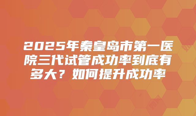 2025年秦皇岛市第一医院三代试管成功率到底有多大?如何提升成功率