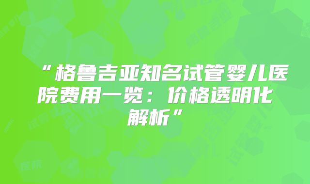 “格鲁吉亚知名试管婴儿医院费用一览:价格透明化解析”