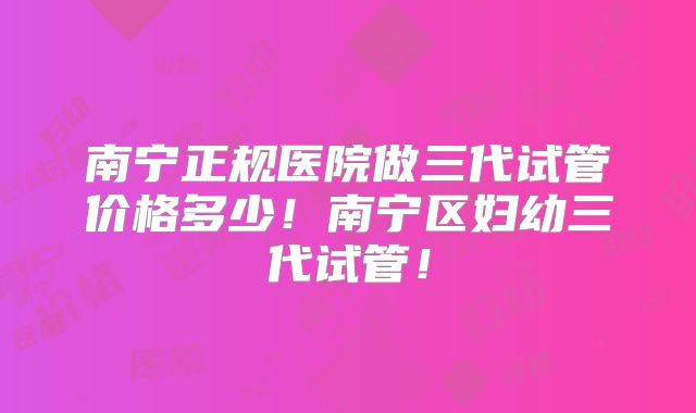 南宁正规医院做三代试管价格多少！南宁区妇幼三代试管！