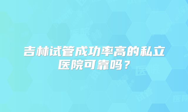 吉林试管成功率高的私立医院可靠吗？