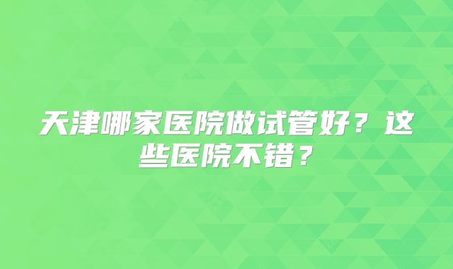 天津哪家医院做试管好？这些医院不错？
