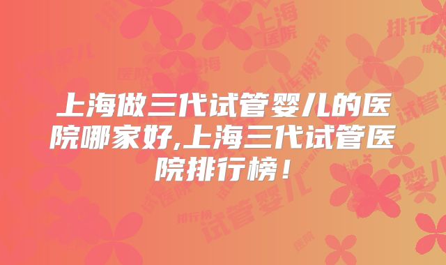 上海做三代试管婴儿的医院哪家好,上海三代试管医院排行榜！