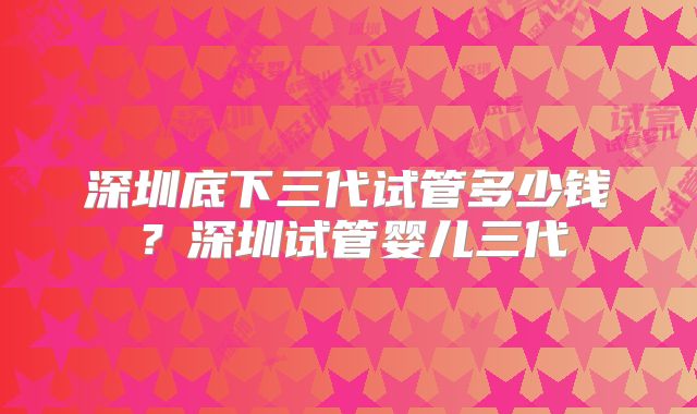 深圳底下三代试管多少钱?深圳试管婴儿三代