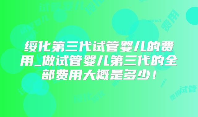 绥化第三代试管婴儿的费用_做试管婴儿第三代的全部费用大概是多少！