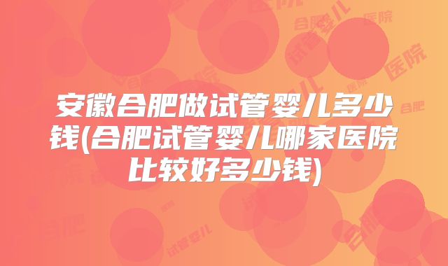 安徽合肥做试管婴儿多少钱(合肥试管婴儿哪家医院比较好多少钱)