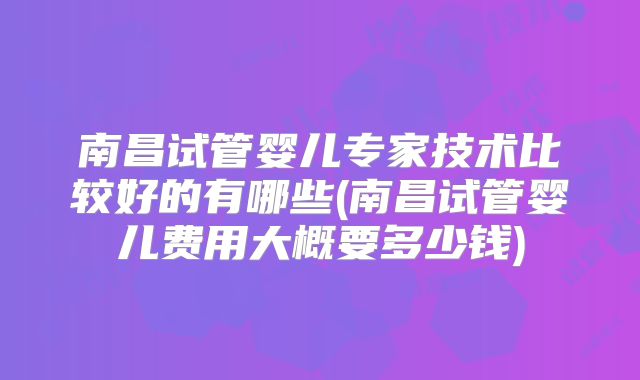 南昌试管婴儿专家技术比较好的有哪些(南昌试管婴儿费用大概要多少钱)