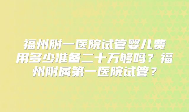 福州附一医院试管婴儿费用多少准备二十万够吗?福州附属第一医院试管?