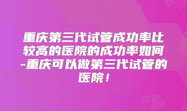 重庆第三代试管成功率比较高的医院的成功率如何-重庆可以做第三代试管的医院！