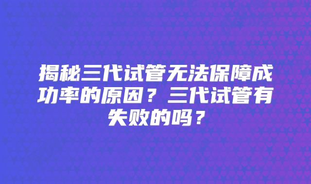揭秘三代试管无法保障成功率的原因？三代试管有失败的吗？