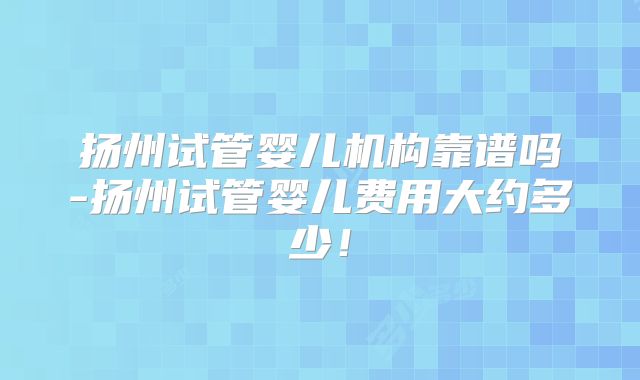 扬州试管婴儿机构靠谱吗-扬州试管婴儿费用大约多少！