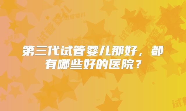 第三代试管婴儿那好，都有哪些好的医院？