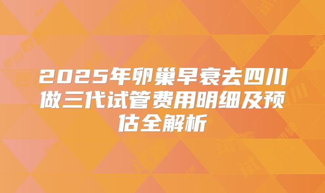 2025年卵巢早衰去四川做三代试管费用明细及预估全解析