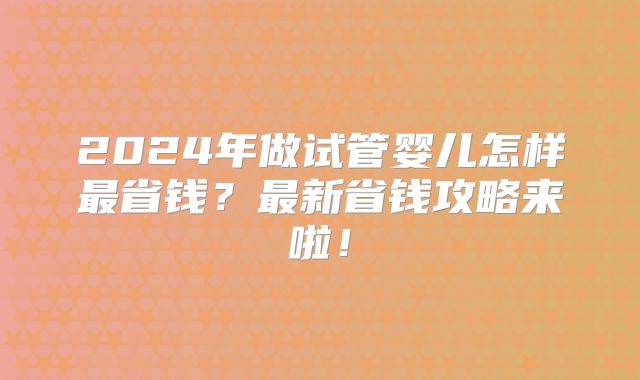 2024年做试管婴儿怎样最省钱？最新省钱攻略来啦！