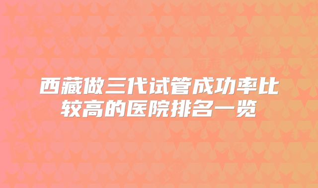 西藏做三代试管成功率比较高的医院排名一览