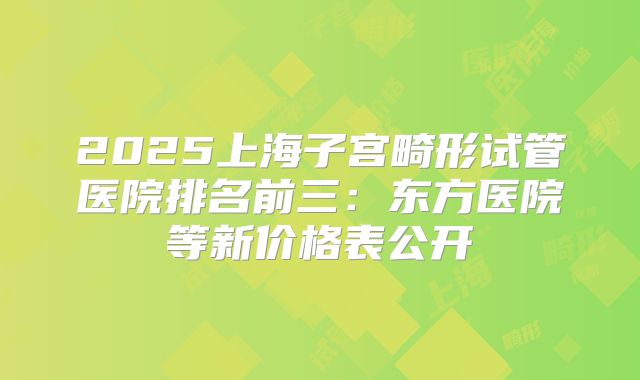 2025上海子宫畸形试管医院排名前三:东方医院等新价格表公开
