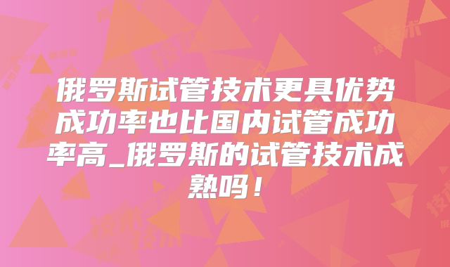 俄罗斯试管技术更具优势成功率也比国内试管成功率高_俄罗斯的试管技术成熟吗！