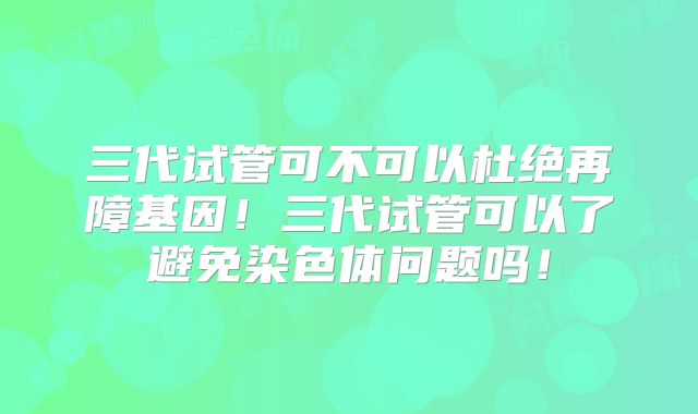 三代试管可不可以杜绝再障基因！三代试管可以了避免染色体问题吗！