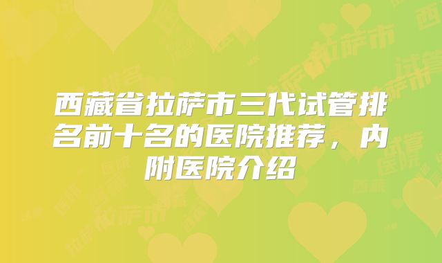 西藏省拉萨市三代试管排名前十名的医院推荐,内附医院介绍