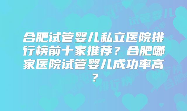 合肥试管婴儿私立医院排行榜前十家推荐?合肥哪家医院试管婴儿成功率高?