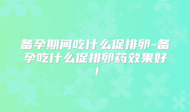 备孕期间吃什么促排卵-备孕吃什么促排卵药效果好！