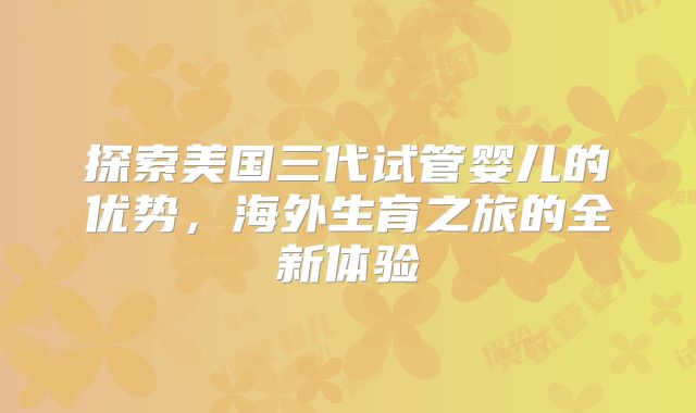探索美国三代试管婴儿的优势，海外生育之旅的全新体验