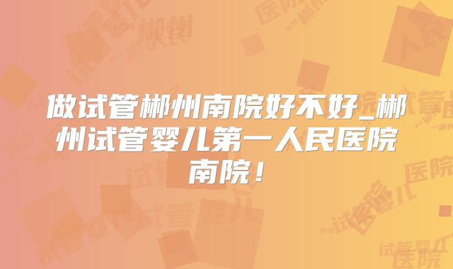 做试管郴州南院好不好_郴州试管婴儿第一人民医院南院！