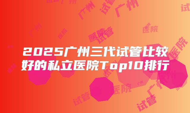 2025广州三代试管比较好的私立医院Top10排行