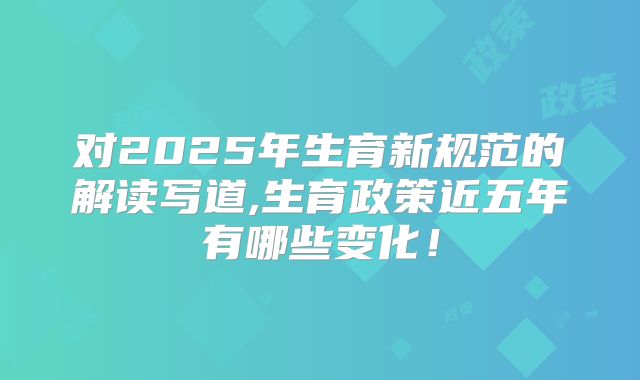 对2025年生育新规范的解读写道,生育政策近五年有哪些变化！
