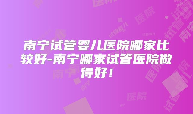 南宁试管婴儿医院哪家比较好-南宁哪家试管医院做得好！