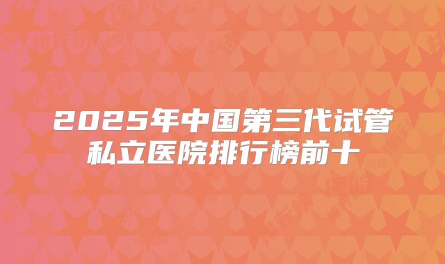 2025年中国第三代试管私立医院排行榜前十