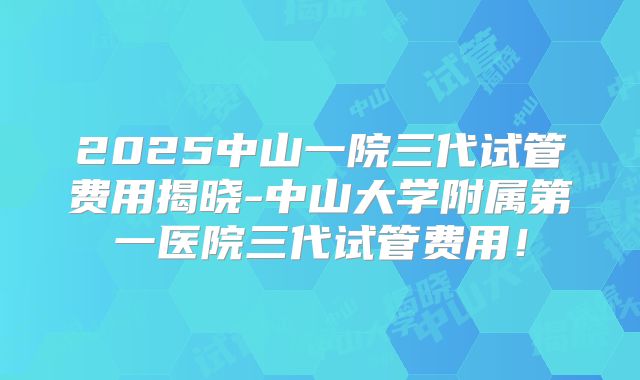 2025中山一院三代试管费用揭晓-中山大学附属第一医院三代试管费用！