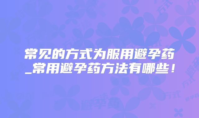 常见的方式为服用避孕药_常用避孕药方法有哪些！