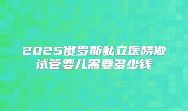 2025俄罗斯私立医院做试管婴儿需要多少钱