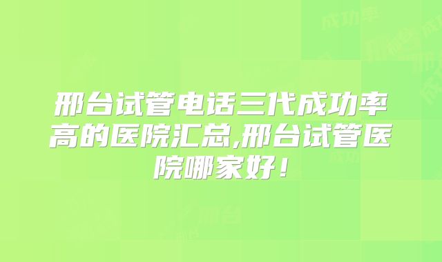 邢台试管电话三代成功率高的医院汇总,邢台试管医院哪家好!