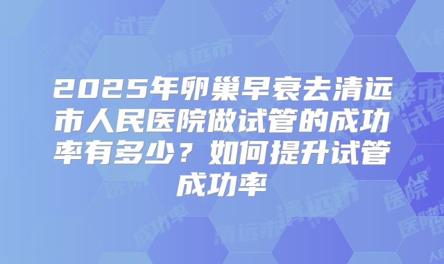2025年卵巢早衰去清远市人民医院做试管的成功率有多少？如何提升试管成功率