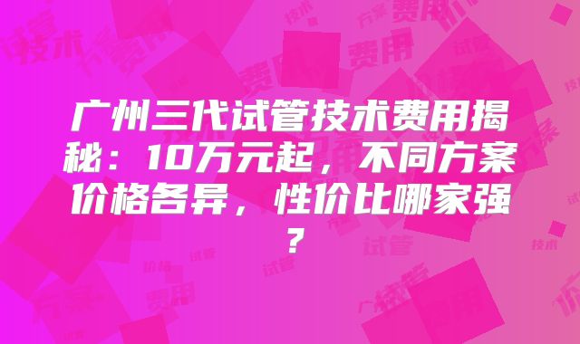 广州三代试管技术费用揭秘：10万元起，不同方案价格各异，性价比哪家强？