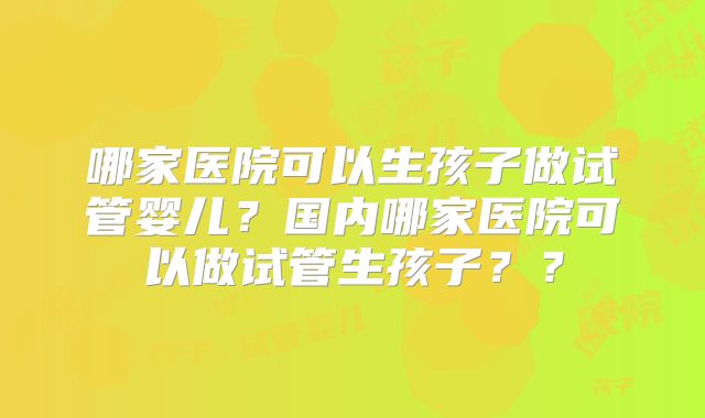 哪家医院可以生孩子做试管婴儿？国内哪家医院可以做试管生孩子？？