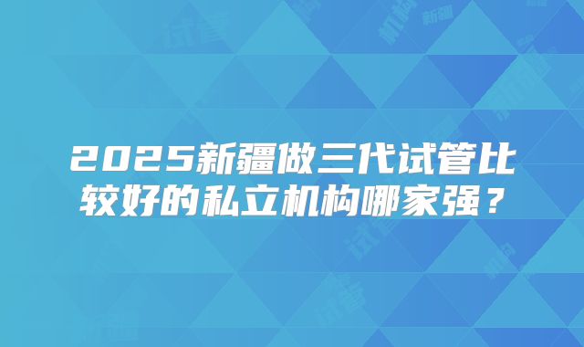 2025新疆做三代试管比较好的私立机构哪家强?