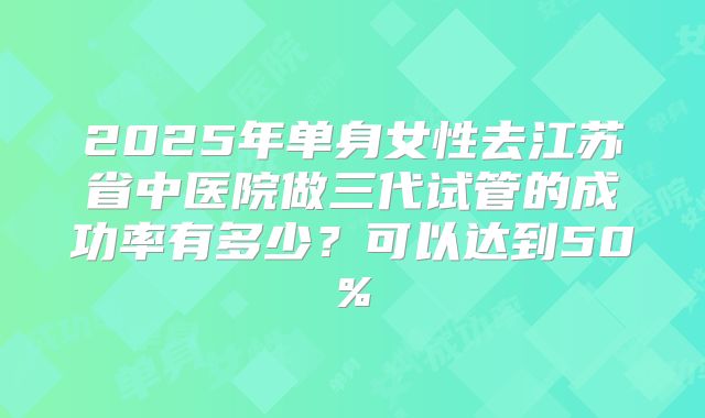 2025年单身女性去江苏省中医院做三代试管的成功率有多少？可以达到50%