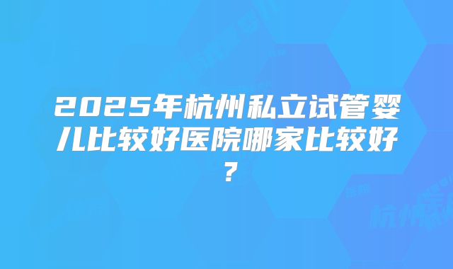 2025年杭州私立试管婴儿比较好医院哪家比较好?