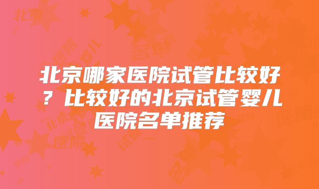 北京哪家医院试管比较好?比较好的北京试管婴儿医院名单推荐