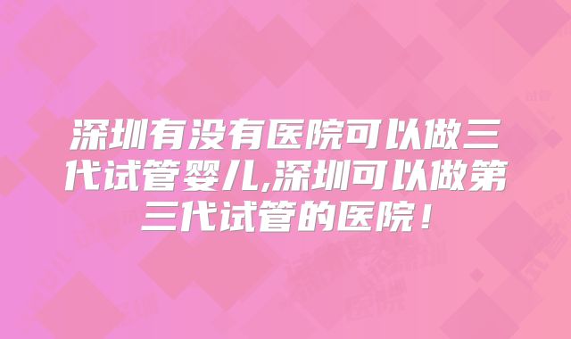 深圳有没有医院可以做三代试管婴儿,深圳可以做第三代试管的医院！