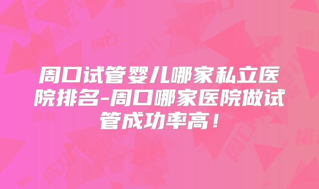 周口试管婴儿哪家私立医院排名-周口哪家医院做试管成功率高！