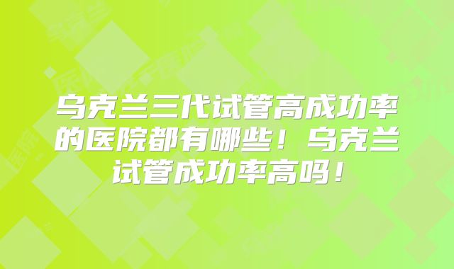乌克兰三代试管高成功率的医院都有哪些!乌克兰试管成功率高吗!
