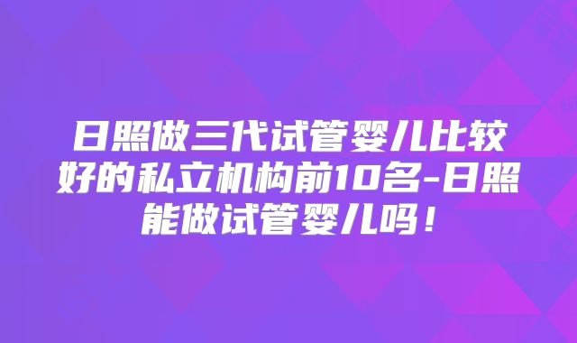 日照做三代试管婴儿比较好的私立机构前10名-日照能做试管婴儿吗!