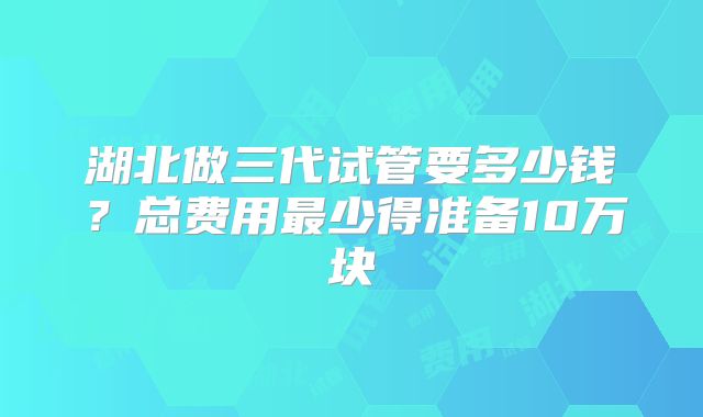 湖北做三代试管要多少钱?总费用最少得准备10万块