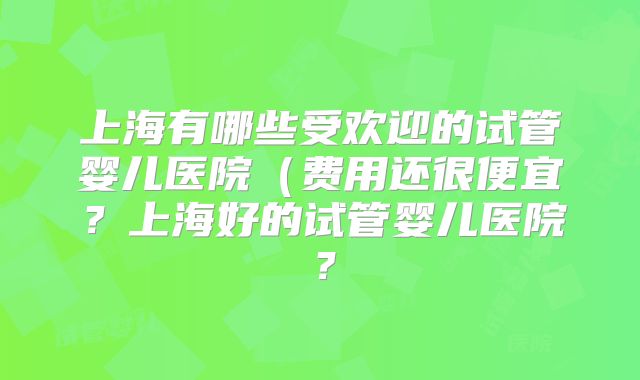 上海有哪些受欢迎的试管婴儿医院（费用还很便宜？上海好的试管婴儿医院？