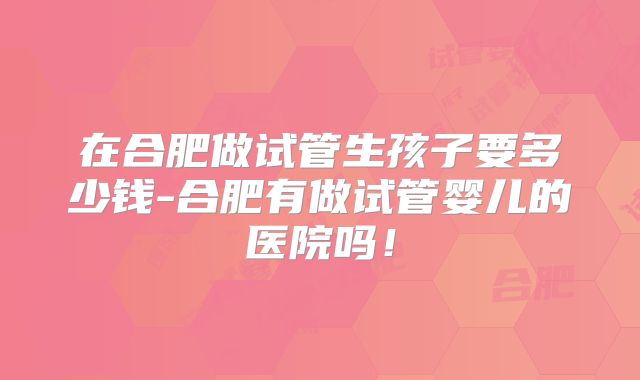 在合肥做试管生孩子要多少钱-合肥有做试管婴儿的医院吗！