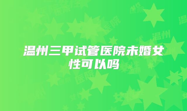 温州三甲试管医院未婚女性可以吗