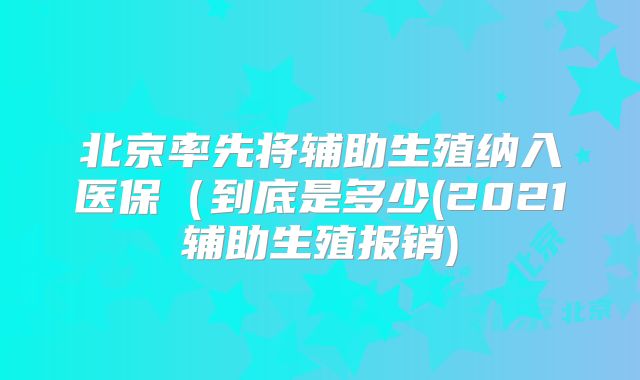 北京率先将辅助生殖纳入医保（到底是多少(2021辅助生殖报销)